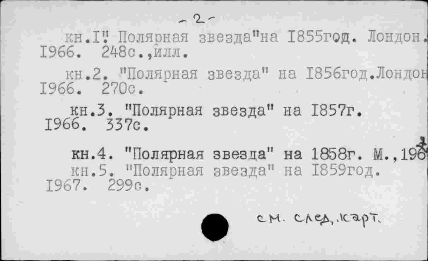 ﻿kh.IV Полярная звезда"на 1855год. Лондон
1966.	248с.,илл.
кн.2. ’’Полярная звезда" на 1856год.Лондо 1966. 270с. '
кн.З. "Полярная звезда" на 1857г.
1966.	337с.
кн.4. "Полярная звезда" на 1858г. М.,1 кн.5. "Полярная звезда" на 1859год.
1967.	299с.
СМ-